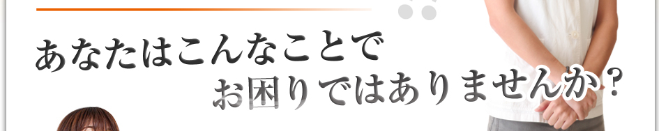 あなたはこんなことでお困りではありませんか？