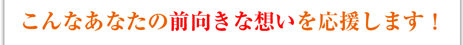 こんなあなたの前向きな想いを応援します！