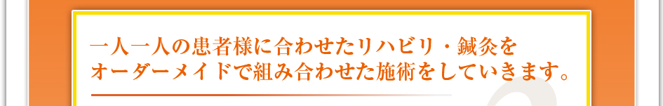 一人一人の患者様に合わせたリハビリ・鍼灸をオーダーメイドで組み合わせた施術をしていきます。