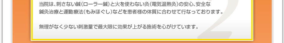 当院は、刺さない鍼（ローラー鍼）と火を使わない灸（電気温熱灸）の安心、安全な鍼灸治療と運動療法（もみほぐし）などを患者様の体質に合わせて行なっております。無理がなく少ない刺激量で最大限に効果が上がる施術を心がけています。