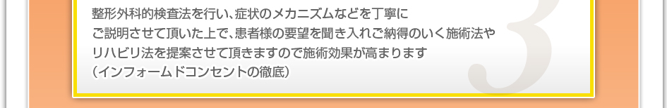 整形外科的検査法を行い、症状のメカニズムなどを丁寧にご説明させて頂いた上で、患者様の要望を聞き入れご納得のいく施術法やリハビリ法を提案させて頂きますので施術効果が高まります。（インフォームドコンセントの徹底）