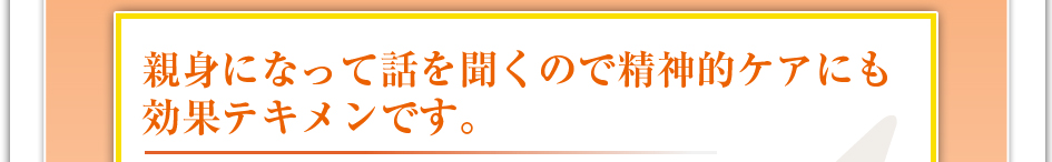 親身になって話を聞くので精神的ケアにも効果テキメンです。