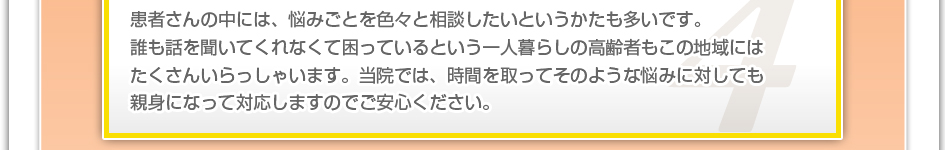 患者さんの中には、悩み事を色々と相談したいという方も多いです。誰も話を聞いてくれなくて困っているという一人暮らしの高齢者もこの地域には沢山いらっしゃいます。当院では、時間を取ってそのような悩みに対しても親身になって対応しますのでご安心下さい。