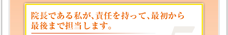 院長である私が、責任を持って、最初から最後まで担当します。