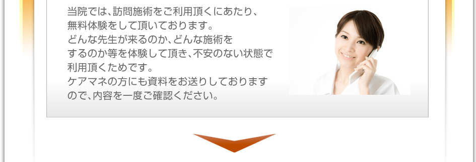 当院では、訪問施術をご利用頂くにあたり、無料体験をして頂いております。どんな先生が来るのか、どんな施術をするのか等を体験して頂き、不安のない状態で利用頂くためです。ケアマネの方にも資料をお送りしておりますので、内容を一度ご確認下さい。