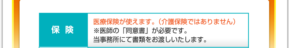 保険：医療保険が使えます（介護保険ではありません）※医師の「同意書」が必要です。当事務所にて書類をお渡しいたします。