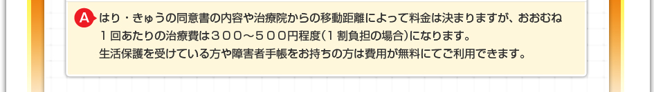はり・きゅうの同意書の内ゆやや治療院からの移動距離によって料金は決まりますが、おおむね1回あたりの治療費は３００～５００円程度（1割負担の場合）になります。 生活保護を受けている方や障害者手帳をお持ちの方は費用が無料にてご利用できます。