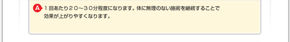 1回あたり２０～３０分程度になります。 体に無理のない施術を継続することで効果が上がりやすくなります。