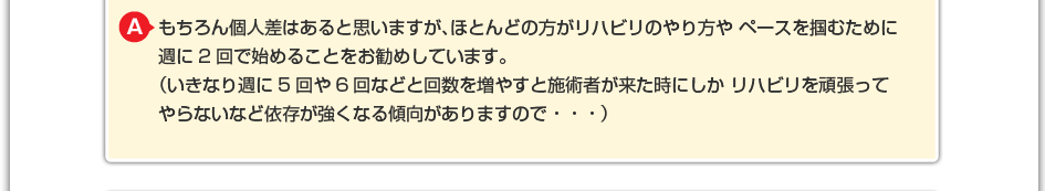 もちろん個人差はあると思いますが、ほとんどの方がリハビリのやり方やペースを掴むために週に2回で始めることをお勧めしています。 （いきなり週に5回や6回などと回数を増やすと施術者が来た時にしかリハビリを頑張ってやらないなど依存が強くなる傾向がありますので・・・）