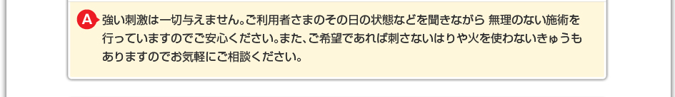 強い刺激は一切与えません。ご利用者さまのその日の状態などを聞きながら 無理のない施術を行っていますのでご安心ください。また、ご希望であれば刺さないはりや火を使わないきゅうもありますのでお気軽にご相談下さい。