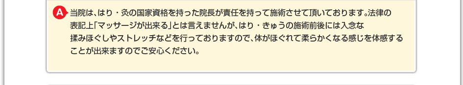 当院は、はり・きゅうの国家資格を持った院長が責任を持って施術させていただいております。法律の表記上「マッサージが出来る」とは言えませんが、はり・きゅうの施術前後には入念なも揉みほぐしやストレッチなどを行なっておりますので、体がほぐれて柔らかくなる感じを体感することができますのでご安心下さい。