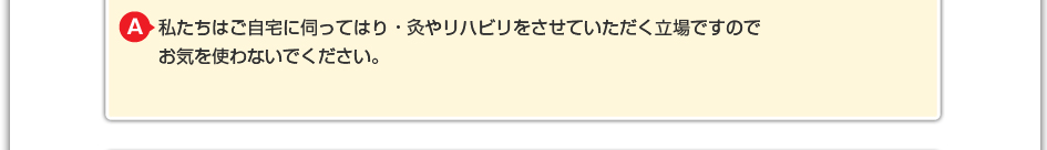 私たちはご自宅に伺ってはり・灸やリハビリをさせていただく立場ですので お気を使わないでください。