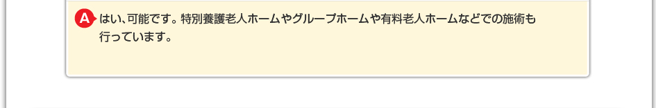 はい、可能です。 特別養護老人ホームやグループホームや有料老人ホームなどでの施術も行なっています。