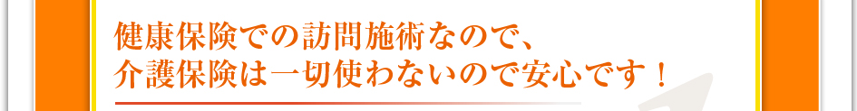 健康保険での訪問施術なので介護保険は一切使わないので安心です！