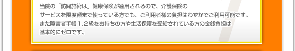 当院の「訪問施術」は健康保険が適用されるので、介護保険のサービスを限度額まで使っている方でも、ご利用者様の負担はわずかでご利用可能です。また障害者手帳１，２級をお持ちの方や生活保護を受給されている方の金銭負担は基本的にゼロです。