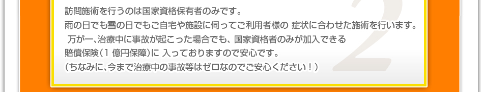 訪問施術を行うのは国家資格保有者のみです。雨の日でも雪の日でもご自宅や施設に伺ってご利用者様の症状に合わせた施術を行います。万が一、治療中に事故が起こった場合でも、国家資格者のみが加入できる賠償保険（1億円補償）に入っておりますので安心です。（ちなみに、今まで治療中の事故などはゼロなのでご安心下さい！）
