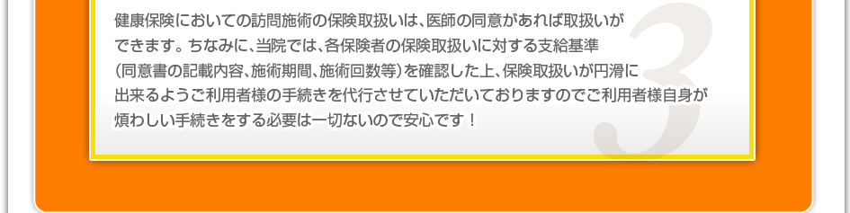 健康保険においての訪問施術の保険取り扱いは、医師の同意があれば取り扱いができます。ちなみに、当院では、各保険者の保険取り扱いに対する支給基準（同意書の記載内容、施術期間、施術回数など）を確認した上、保険取り扱いが円滑に出来るようご利用者様の手続きを代行させていただいておりますのでご利用者様自信が煩わしい手続きをする必要は一切ないので安心です！