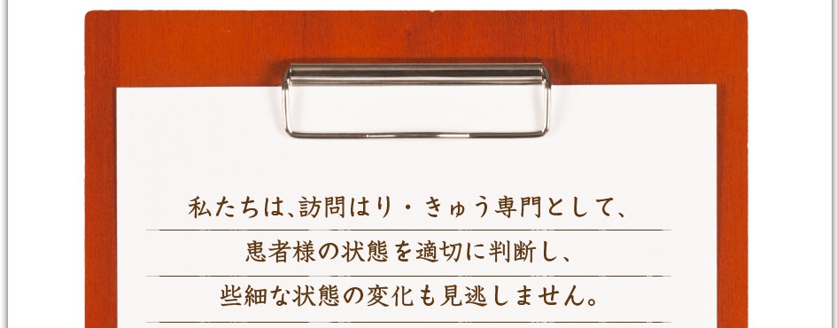 私たちは、訪問はり・きゅう専門として、患者様の状態を適切に判断し、些細な状態の変化も見逃しません。