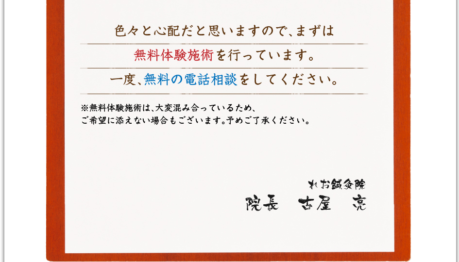 色々と心配だと思いますので、まずは無料体験施術を行なっています。一度、無料の電話相談をして下さい。※無料体験施術は、大変混み合っているため、ご希望に添えない場合もございます。予め御了承ください。　れお鍼灸院　院長　古屋　亮